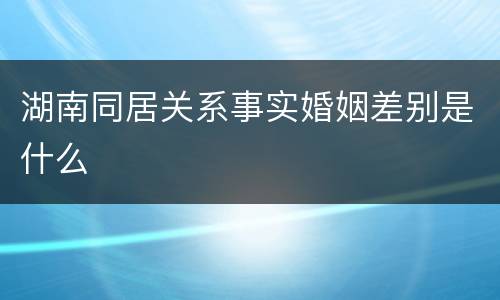湖南同居关系事实婚姻差别是什么