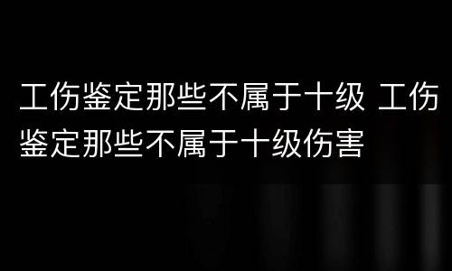 工伤鉴定那些不属于十级 工伤鉴定那些不属于十级伤害