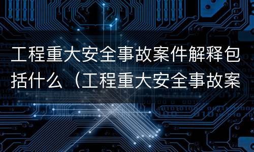 工程重大安全事故案件解释包括什么（工程重大安全事故案件解释包括什么内容）