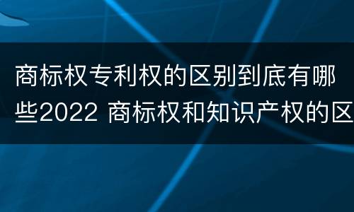 商标权专利权的区别到底有哪些2022 商标权和知识产权的区别