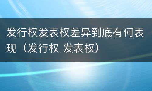 发行权发表权差异到底有何表现（发行权 发表权）
