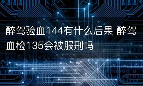 醉驾验血144有什么后果 醉驾血检135会被服刑吗
