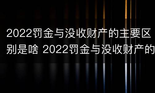 2022罚金与没收财产的主要区别是啥 2022罚金与没收财产的主要区别是啥呢