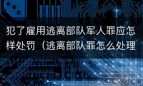 犯了雇用逃离部队军人罪应怎样处罚（逃离部队罪怎么处理）