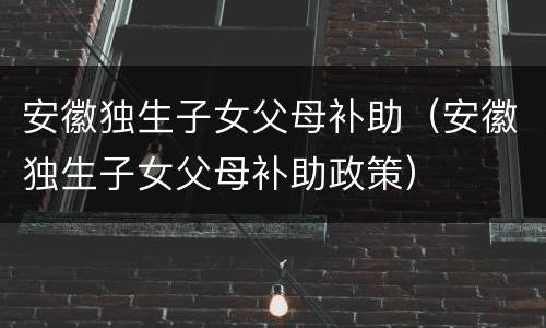 安徽独生子女父母补助（安徽独生子女父母补助政策）