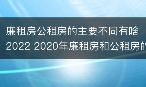 廉租房公租房的主要不同有啥2022 2020年廉租房和公租房的区别