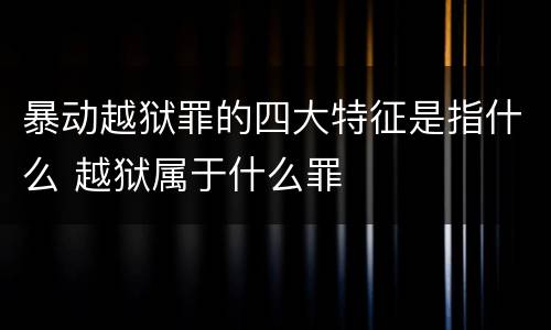 暴动越狱罪的四大特征是指什么 越狱属于什么罪