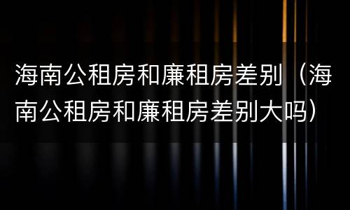 海南公租房和廉租房差别（海南公租房和廉租房差别大吗）