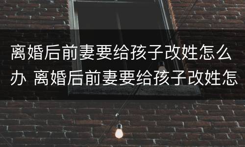 离婚后前妻要给孩子改姓怎么办 离婚后前妻要给孩子改姓怎么办呀