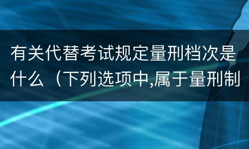 有关代替考试规定量刑档次是什么（下列选项中,属于量刑制度的有?）