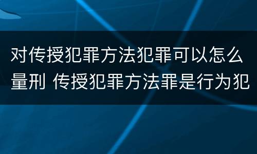 对传授犯罪方法犯罪可以怎么量刑 传授犯罪方法罪是行为犯吗