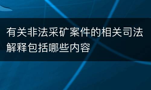 有关非法采矿案件的相关司法解释包括哪些内容