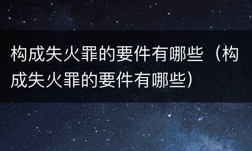 构成失火罪的要件有哪些（构成失火罪的要件有哪些）