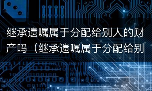 继承遗嘱属于分配给别人的财产吗（继承遗嘱属于分配给别人的财产吗为什么）