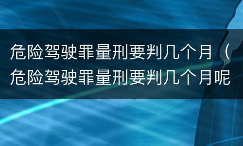 危险驾驶罪量刑要判几个月（危险驾驶罪量刑要判几个月呢）