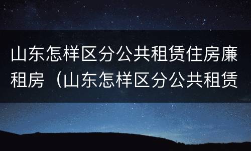 山东怎样区分公共租赁住房廉租房（山东怎样区分公共租赁住房廉租房和商品房）
