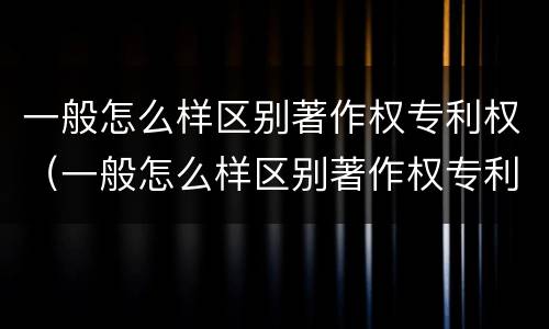 一般怎么样区别著作权专利权（一般怎么样区别著作权专利权的真假）