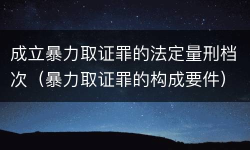 成立暴力取证罪的法定量刑档次（暴力取证罪的构成要件）