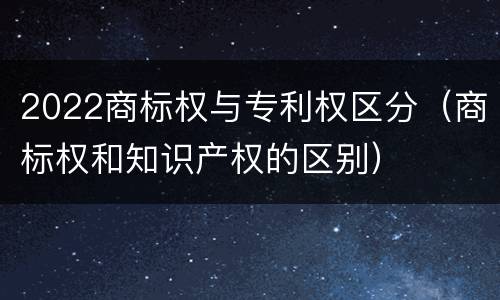 2022商标权与专利权区分（商标权和知识产权的区别）