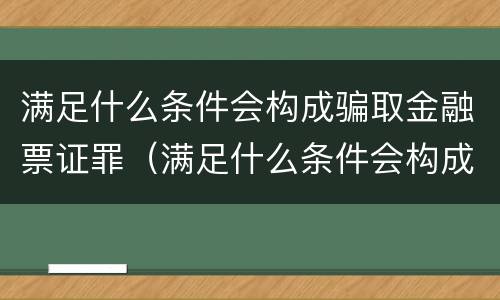 满足什么条件会构成骗取金融票证罪（满足什么条件会构成骗取金融票证罪行）