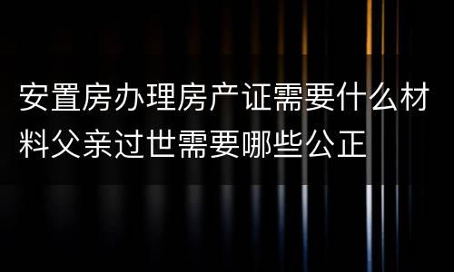 安置房办理房产证需要什么材料父亲过世需要哪些公正