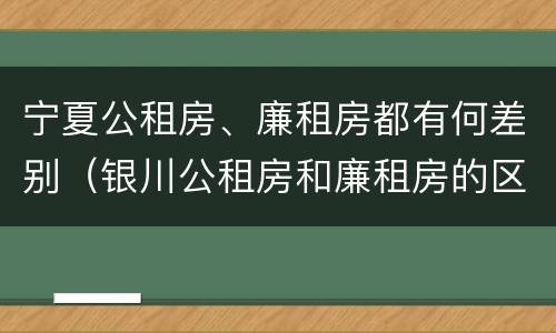 宁夏公租房、廉租房都有何差别（银川公租房和廉租房的区别）