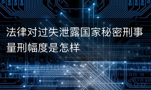 法律对过失泄露国家秘密刑事量刑幅度是怎样