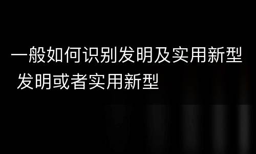 一般如何识别发明及实用新型 发明或者实用新型