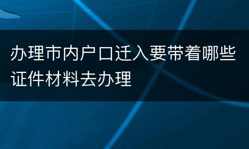 办理市内户口迁入要带着哪些证件材料去办理