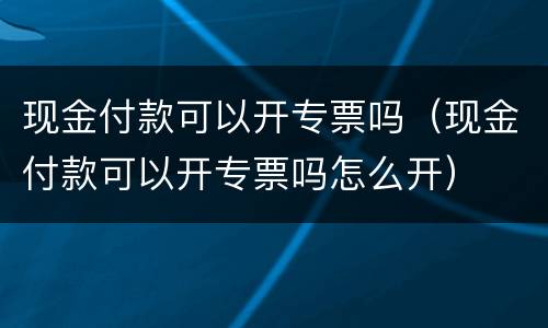 现金付款可以开专票吗（现金付款可以开专票吗怎么开）