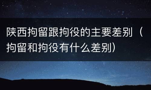 陕西拘留跟拘役的主要差别（拘留和拘役有什么差别）