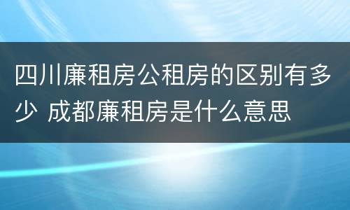 四川廉租房公租房的区别有多少 成都廉租房是什么意思