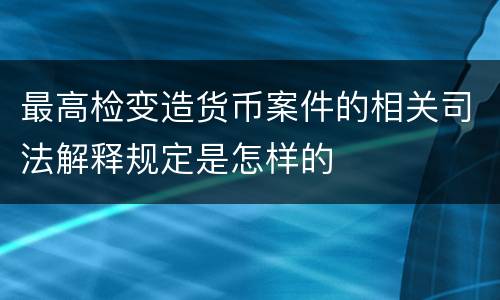 最高检变造货币案件的相关司法解释规定是怎样的