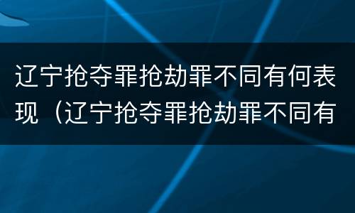 辽宁抢夺罪抢劫罪不同有何表现（辽宁抢夺罪抢劫罪不同有何表现和判例）