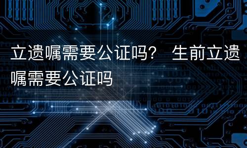 立遗嘱需要公证吗？ 生前立遗嘱需要公证吗