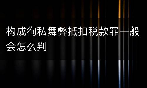 构成徇私舞弊抵扣税款罪一般会怎么判