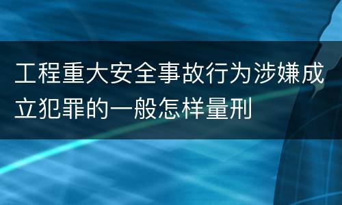 工程重大安全事故行为涉嫌成立犯罪的一般怎样量刑