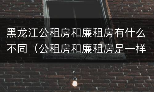 黑龙江公租房和廉租房有什么不同（公租房和廉租房是一样的吗）
