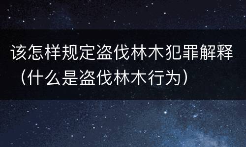 该怎样规定盗伐林木犯罪解释（什么是盗伐林木行为）