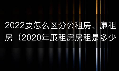 2022要怎么区分公租房、廉租房（2020年廉租房房租是多少）