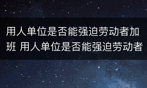 用人单位是否能强迫劳动者加班 用人单位是否能强迫劳动者加班呢