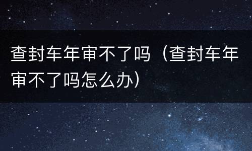 查封车年审不了吗（查封车年审不了吗怎么办）