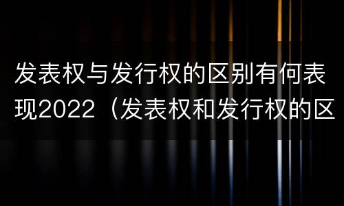 发表权与发行权的区别有何表现2022（发表权和发行权的区别）