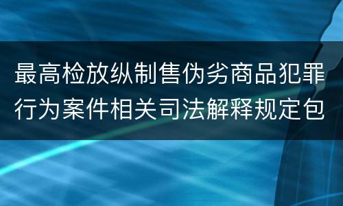 最高检放纵制售伪劣商品犯罪行为案件相关司法解释规定包括什么主要内容