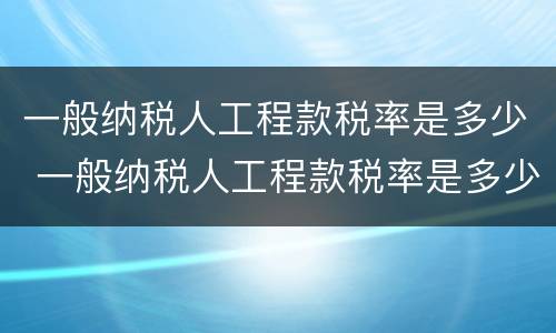 一般纳税人工程款税率是多少 一般纳税人工程款税率是多少2020年
