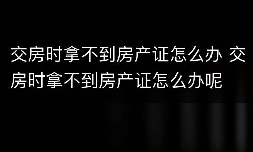 交房时拿不到房产证怎么办 交房时拿不到房产证怎么办呢
