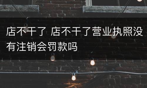 店不干了 店不干了营业执照没有注销会罚款吗