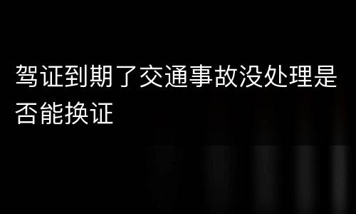 驾证到期了交通事故没处理是否能换证