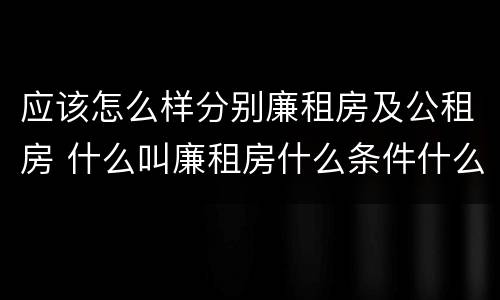 应该怎么样分别廉租房及公租房 什么叫廉租房什么条件什么叫公租房