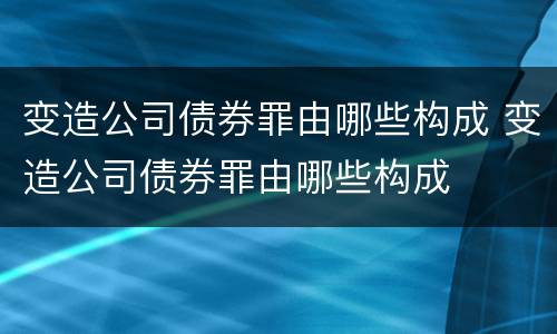 变造公司债券罪由哪些构成 变造公司债券罪由哪些构成